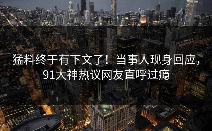 猛料终于有下文了！当事人现身回应，91大神热议网友直呼过瘾