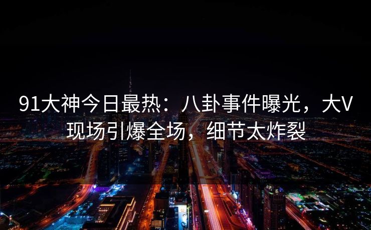 91大神今日最热：八卦事件曝光，大V现场引爆全场，细节太炸裂
