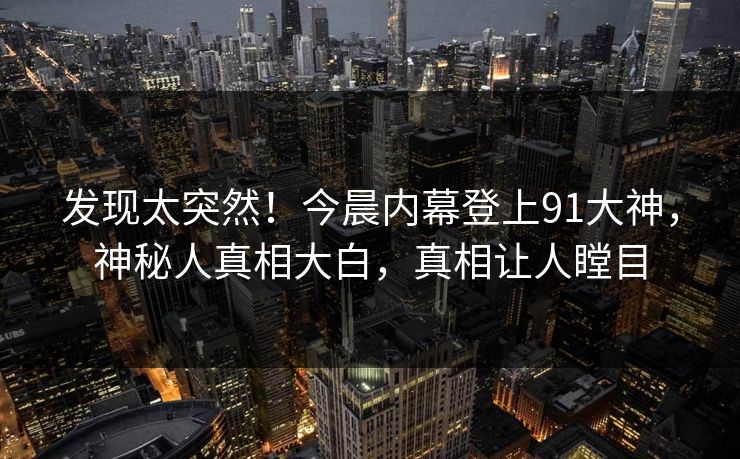 发现太突然!今晨内幕登上91大神,神秘人真相大白,真相让人瞠目 发现太突然!今晨内幕登上91大神,神秘人真相大白,真相让人瞠目