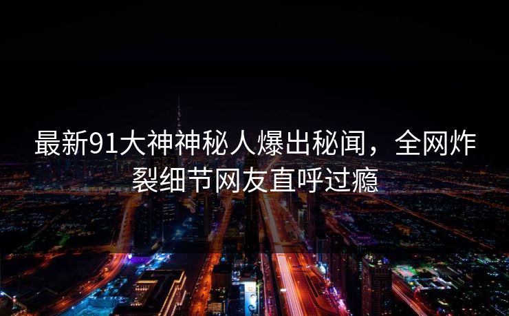 最新91大神神秘人爆出秘闻，全网炸裂细节网友直呼过瘾