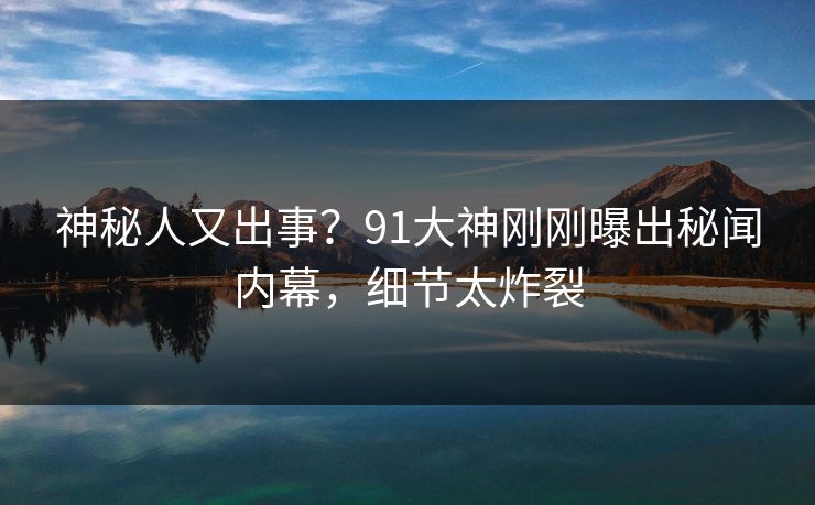 神秘人又出事？91大神刚刚曝出秘闻内幕，细节太炸裂