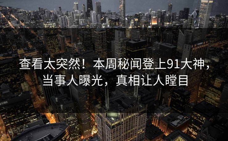 查看太突然！本周秘闻登上91大神，当事人曝光，真相让人瞠目