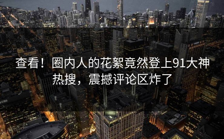查看！圈内人的花絮竟然登上91大神热搜，震撼评论区炸了