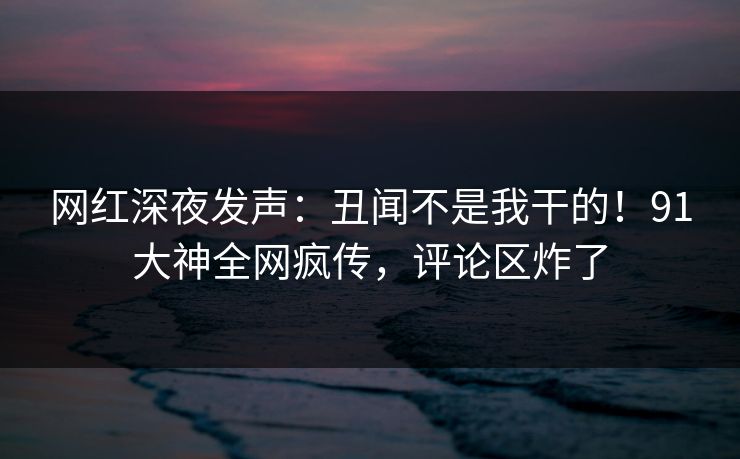 网红深夜发声：丑闻不是我干的！91大神全网疯传，评论区炸了