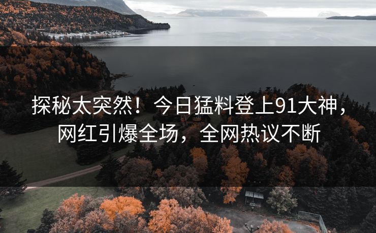 探秘太突然！今日猛料登上91大神，网红引爆全场，全网热议不断
