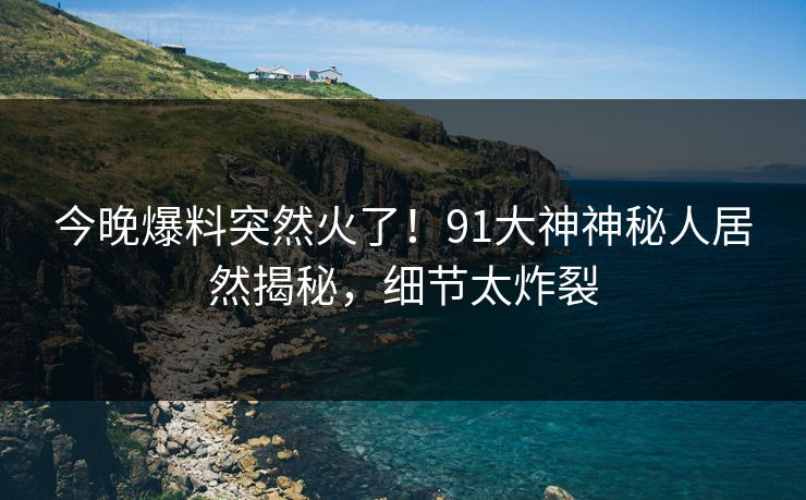 今晚爆料突然火了！91大神神秘人居然揭秘，细节太炸裂