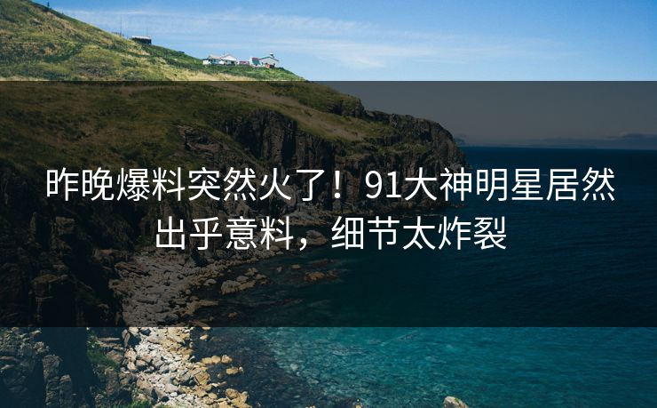 昨晚爆料突然火了！91大神明星居然出乎意料，细节太炸裂