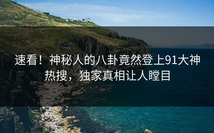 速看！神秘人的八卦竟然登上91大神热搜，独家真相让人瞠目