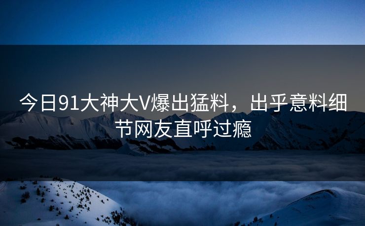 今日91大神大V爆出猛料，出乎意料细节网友直呼过瘾