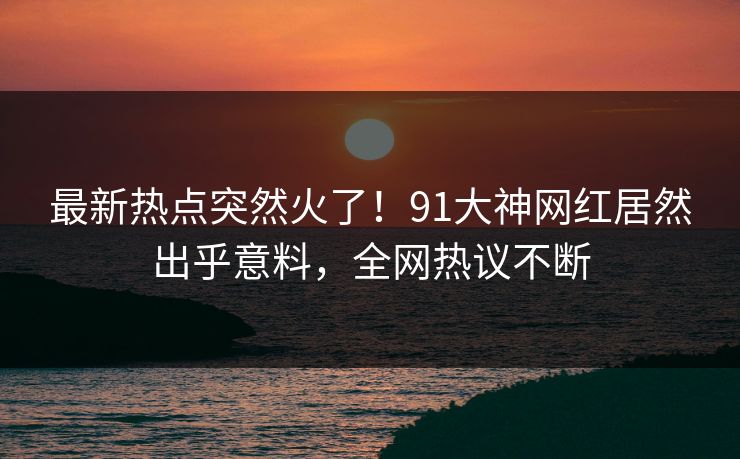 最新热点突然火了！91大神网红居然出乎意料，全网热议不断