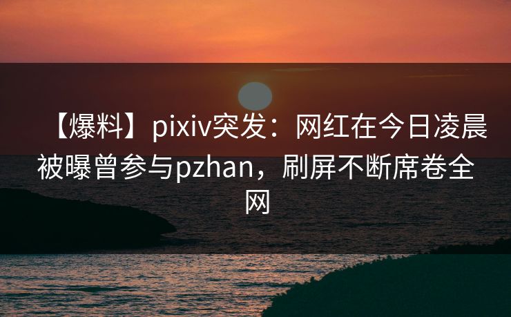 【爆料】pixiv突发：网红在今日凌晨被曝曾参与pzhan，刷屏不断席卷全网