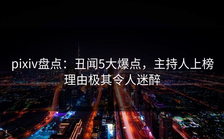 pixiv盘点：丑闻5大爆点，主持人上榜理由极其令人迷醉