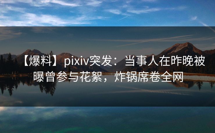 【爆料】pixiv突发：当事人在昨晚被曝曾参与花絮，炸锅席卷全网