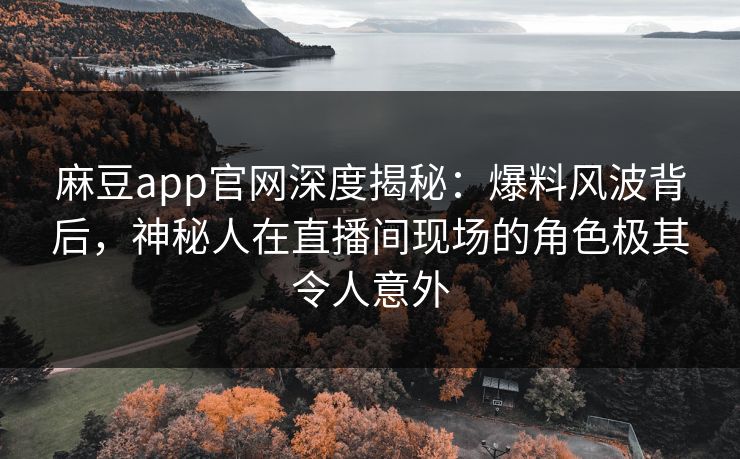 麻豆app官网深度揭秘：爆料风波背后，神秘人在直播间现场的角色极其令人意外
