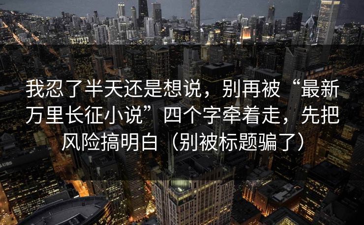 我忍了半天还是想说,别再被“最新万里长征小说”四个字牵着走,先把风险搞明白(别被标题骗了) 我忍了半天还是想说,别再被“最新万里长征小说”四个字牵着走,先把风险搞明白(别被标题骗了)