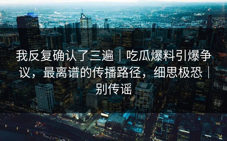 我反复确认了三遍|吃瓜爆料引爆争议,最离谱的传播路径,细思极恐|别传谣 我反复确认了三遍|吃瓜爆料引爆争议,最离谱的传播路径,细思极恐|别传谣