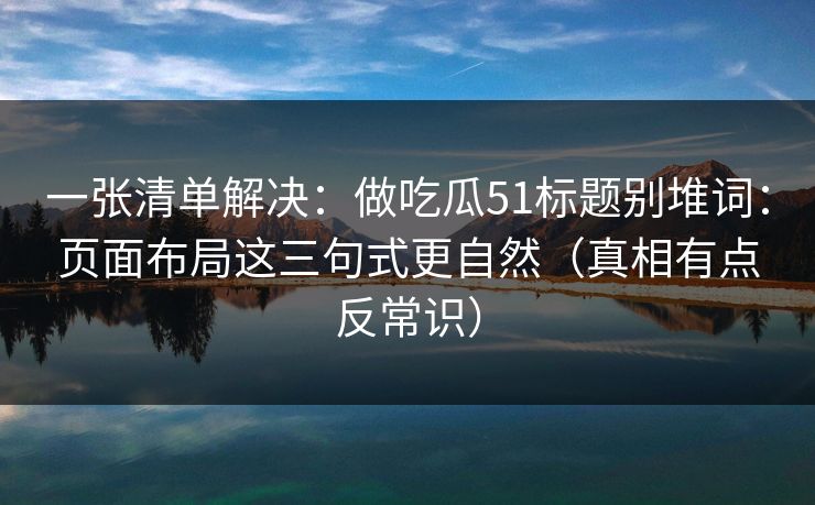 一张清单解决:做吃瓜51标题别堆词:页面布局这三句式更自然(真相有点反常识) 一张清单解决:做吃瓜51标题别堆词:页面布局这三句式更自然(真相有点反常识)