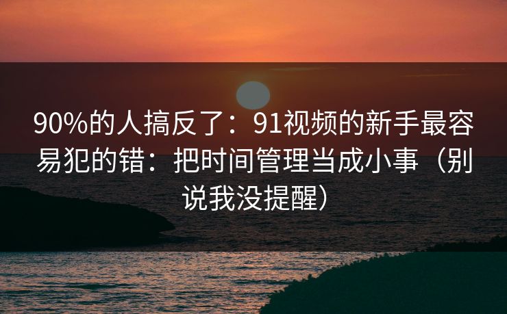 90%的人搞反了：91视频的新手最容易犯的错：把时间管理当成小事（别说我没提醒）