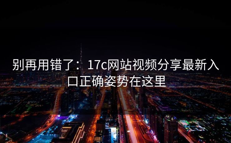 别再用错了：17c网站视频分享最新入口正确姿势在这里