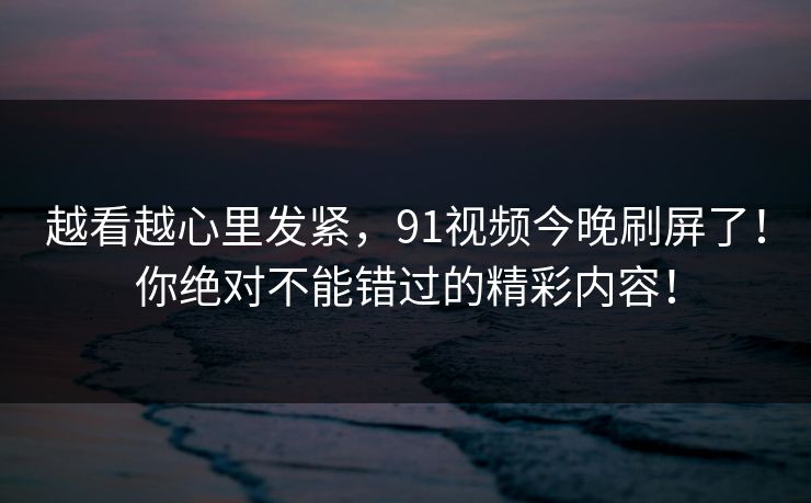 越看越心里发紧,91视频今晚刷屏了!你绝对不能错过的精彩内容! 越看越心里发紧,91视频今晚刷屏了!你绝对不能错过的精彩内容!