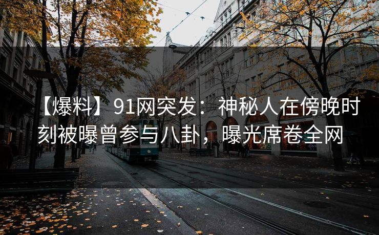 【爆料】91网突发:神秘人在傍晚时刻被曝曾参与八卦,曝光席卷全网 【爆料】91网突发:神秘人在傍晚时刻被曝曾参与八卦,曝光席卷全网